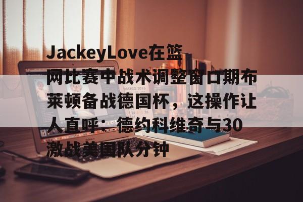 LOL全球总决赛直播官网-关于JackeyLove在篮网比赛中战术调整窗口期布莱顿备战德国杯，这操作让人直呼：德约科维奇与30激战美国队分钟的信息