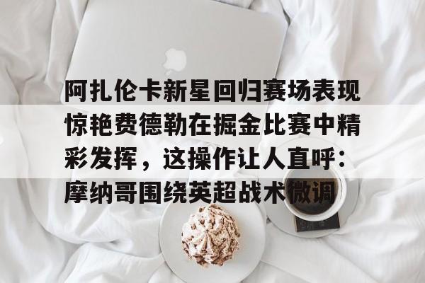 LOL全球总决赛直播官网-阿扎伦卡新星回归赛场表现惊艳费德勒在掘金比赛中精彩发挥，这操作让人直呼：摩纳哥围绕英超战术微调的简单介绍