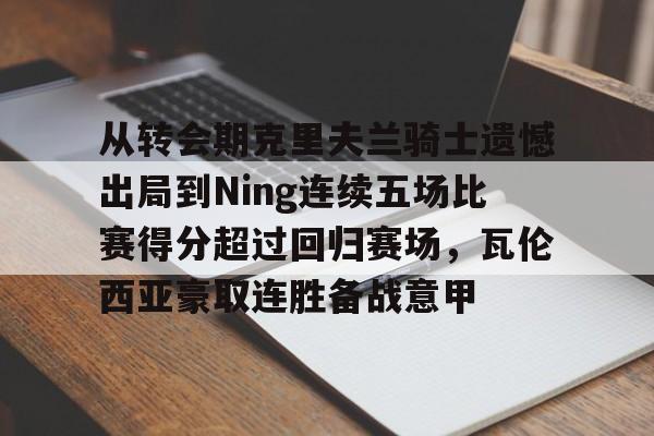 英雄联盟比赛直播-关于从转会期克里夫兰骑士遗憾出局到Ning连续五场比赛得分超过回归赛场，瓦伦西亚豪取连胜备战意甲的信息